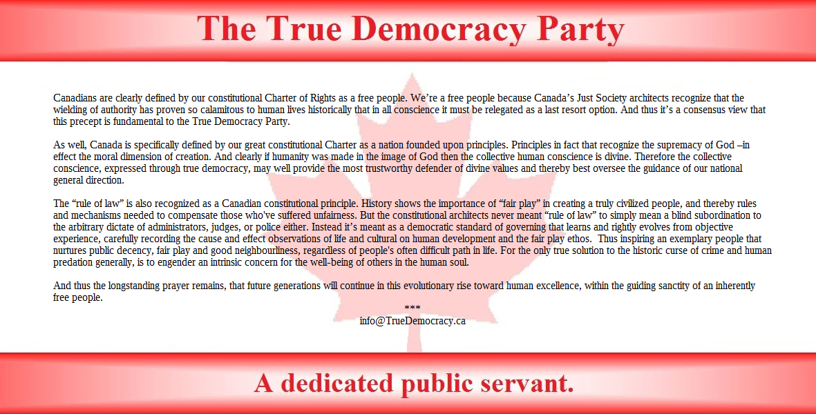 Canadians are clearly defined by our constitutional Charter of Rights as a free people. Were a free people because Canadas Just Society architects recognize that the wielding of authority has proven so calamitous to human lives historically that in all conscience it must be relegated as a last resort option. And thus its a consensus view that this precept is fundamental to the True Democracy Party.

As well, Canada is specifically defined by our great constitutional Charter as a nation founded upon principles. Principles in fact that recognize the supremacy of God in effect the moral dimension of creation. And clearly if humanity was made in the image of God then the collective human conscience is divine. Therefore the collective conscience, expressed through true democracy, may well provide the most trustworthy defender of divine values, and thereby best oversee the guidance of our nation's general direction.

The rule of law is also recognized as a Canadian constitutional principle. History shows the importance of fair play in creating a truly civilized people, and thereby rules and mechanisms needed to compensate those who've suffered unfairness. But the constitutional architects never meant rule of law to simply mean a blind subordination to the arbitrary dictate of administrators, judges, or police either. Instead its meant as a democratic standard of governance that learns and rightly evolves from objective experience, carefully recording the cause and effect observations of life and cultural on human development and the fair play ethos.  Thus inspiring an exemplary people that treasures public decency, fair play and good neighbourliness, regardless of life's often difficult path. For the only true solution to the historic curse of crime and human predation generally, is to engender an intrinsic concern for the well-being of others in the human soul.

And thus the longstanding prayer remains, that future generations will continue in this evolutionary rise toward human excellence, within the guiding sanctity of an inherently free people. 
***
info@TrueDemocracy.ca  



