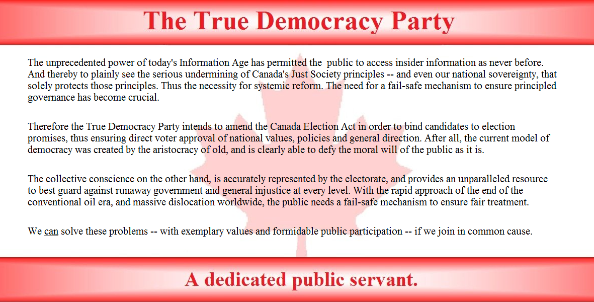 The unprecedented power of today's Information Age has permitted the  public to access insider information as never before. And thereby to plainly see the serious undermining of Canada's Just Society principles, and even our national sovereignty, which solely protects those principles. Thus the necessity for systemic reform. The need for a fail-safe mechanism to ensure principled governance is now crucial.

Therefore the True Democracy Party intends to amend the Canada Election Act in order to bind candidates to election promises, thus ensuring direct voter approval of national values, policies and general direction. After all, the current model of democracy was created by the aristocracy of old, and is clearly able to defy the moral will of the public as it is. 

The collective conscience on the other hand, is accurately represented by the electorate, and provides an unparalleled resource to best guard against runaway government and general injustice at every level. With the rapid approach of the end of the conventional oil era, and massive downsizing worldwide, the public needs fail-safe mechanisms to ensure fair treatment.

We can solve these problems -- with exemplary values and active public participation -- if we join in common cause.