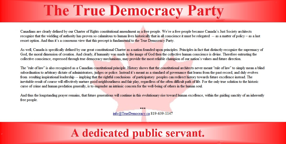 We�re a free people because Canada�s Just Society architects recognize that the wielding of authority has proven so calamitous to human lives historically that in all conscience it must be relegated  -- as a matter of policy � as a last resort option. And thus it�s a consensus view that this precept is fundamental to the True Democracy Party.

The �rule of law� is also recognized as a Canadian constitutional principle. History shows that the constitutional architects never meant �rule of law� to simply mean a blind subordination to arbitrary dictate of administrators, judges or police. Instead it�s meant as a standard of governance that learns from the past record, and duly evolves from  resulting inspirational leadership -- implying that the rightful conclusions  of participatory  peoples can redirect history towards future excellence instead. The inevitable result of course will effectively nurture good neighbourliness and fair play, regardless of the often difficult path of life. For the only true solution to the historic curse of crime and human predation generally, is to engender an intrinsic concern for the well-being of others in the human soul.

And thus the longstanding prayer remains, that future generations will continue in this evolutionary rise toward human excellence, within the guiding sanctity of an inherently free people. 

