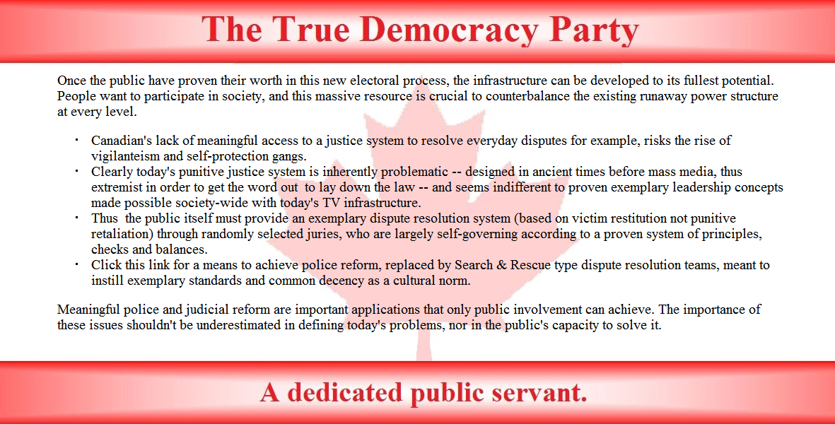 Once the public have proven their worth in this new electoral process, the infrastructure can be developed to its fullest potential. People want to participate in society, and this massive resource is crucial to counterbalance the existing runaway power structure, at every level. 

Canadian's lack of meaningful access to a justice system to resolve everyday disputes for example, risks the rise of vigilanteism and self-protection gangs.
Clearly today's punitive justice system is inherently problematic -- designed in ancient times before mass media, thus extremist in order to get the word out, to lay down the law -- and seems indifferent to proven exemplary leadership concepts made possible society-wide with today's TV infrastructure.
Thus, the public itself must provide an exemplary dispute resolution system (based on victim restitution not punitive retaliation) through randomly selected juries, who are largely self-governing according to a proven system of principles, checks and balances. 
Click this link for a means to achieve police reform, replaced by Search & Rescue type dispute resolution teams, meant to instill exemplary standards and common decency as a cultural norm.

Meaningful police and judicial reform are important applications that only public involvement can achieve. The importance of these issues shouldn't be underestimated in defining today's problems, nor in the public's capacity to solve it. 