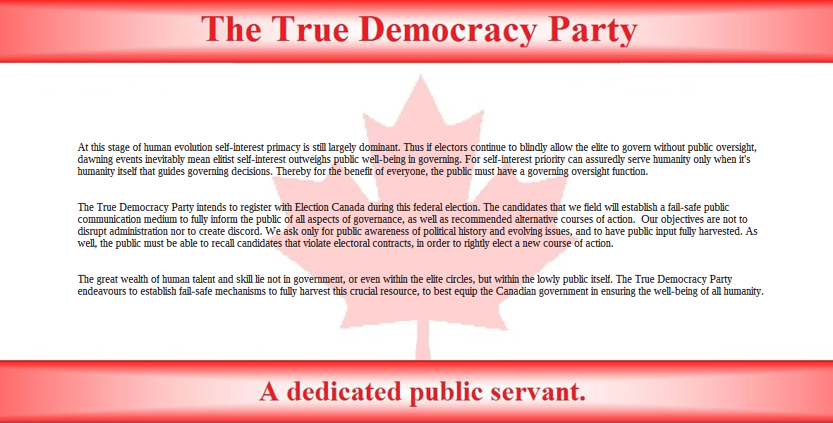 At this stage of human evolution self-interest primacy is still largely dominant. Thus if electors continue to blindly allow the elite to govern without public oversight, dawning events inevitably mean elitist self-interest weighs more heavily in governing than public well-being. Self-interest priority can only assuredly serve humanity when it's humanity itself that guides government decision. Thereby the public must have a government oversight function.

The True Democracy Party intends to register with Election Canada during this federal election. The candidates that we field will establish a fail-safe public communication medium to fully inform the public of all aspects of governance, as well as recommended alternative courses of action.  Our objectives are not to disrupt administration nor to create discord. We ask only for public awareness of political history and evolving issues, and to have public input fully harvested. As well, the public must be able to recall candidates that violate electoral contracts, in order to rightly elect a new course of action. 

The great wealth of human talent and skill lie not in government, or even in the elite, but in the lowly public itself. The True Democracy Party endeavours to establish fail-safe mechanisms to fully harvest this crucial resource, to best assist the Canadian government in ensuring the well-being of all humanity.
