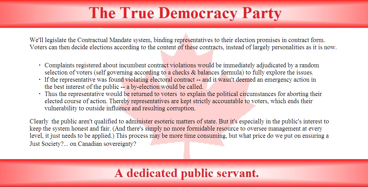 We’ll legislate the Contractual mandate system, binding representatives to their election promises in contract form. Voters can then decide elections according to the content of these contracts, instead of largely personalities as it is now.

Complaints registered about incumbent contract violations would be immediately adjudicated by a random selection of voters (self governing according to a checks and balances formula) to fully explore the issues.
If the representative was found violating electoral contract – and it wasn’t deemed an emergency action in the best interest of the public --  a by-election would be called.
Thus the representative would be  returned to voters to explain the political circumstances for aborting their elected course of action. Thereby, representatives are kept strictly accountable to voters, which ends their vulnerability to outside influence and resulting corruption.
Clearly the public aren’t qualified to administer esoteric matters of state. But it’s especially in the public  interest to keep the system honest and fair. (And there’s simply no more formidable resource  to oversee management at every level , it just needs to be applied.) This process may be more time consuming, but what price  do we put on ensuring a Just Society? ...on Canadian sovereignty, that protects our values and goals?
